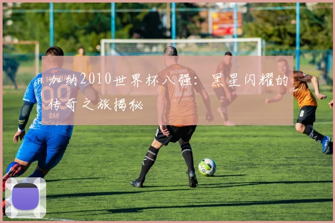 加纳2010世界杯八强:黑星闪耀的传奇之旅揭秘