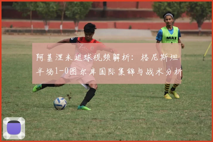 阿基涅米进球视频解析：格尼斯坦半场1-0图尔库国际集锦与战术分析