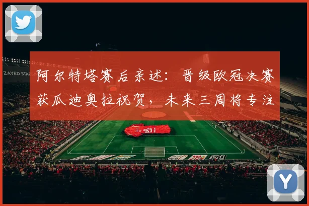 阿尔特塔赛后亲述:晋级欧冠决赛获瓜迪奥拉祝贺,未来三周将专注赢球目标与心态调整