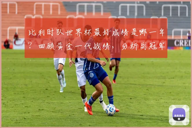 比利时队世界杯最好成绩是哪一年?回顾黄金一代战绩,分析离冠军的距离