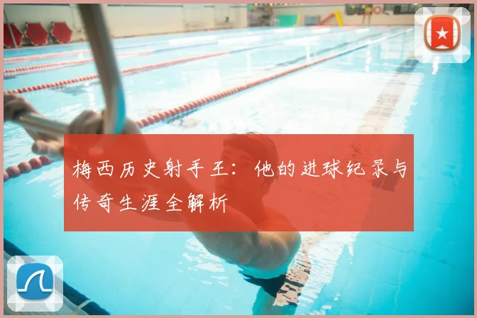 梅西历史射手王:他的进球纪录与传奇生涯全解析