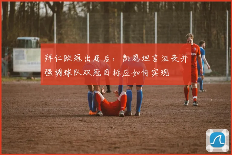 拜仁欧冠出局后,凯恩坦言沮丧并强调球队双冠目标应如何实现