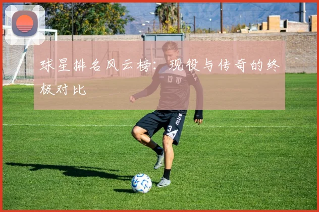 球星排名风云榜:现役与传奇的终极对比