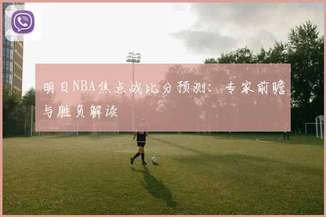 明日NBA焦点战比分预测：专家前瞻与胜负解读