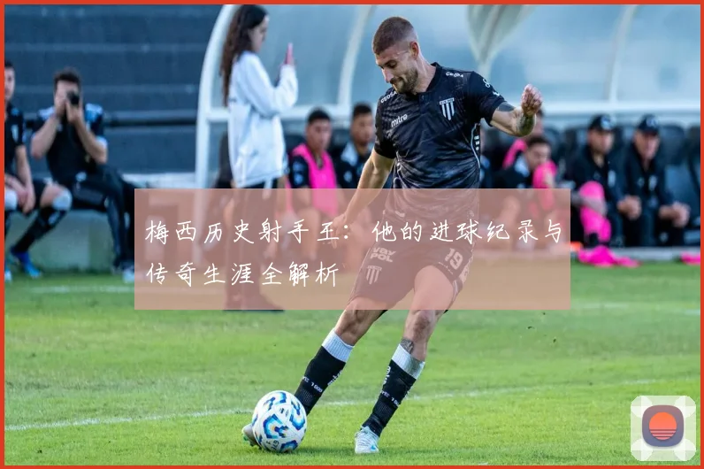 梅西历史射手王：他的进球纪录与传奇生涯全解析