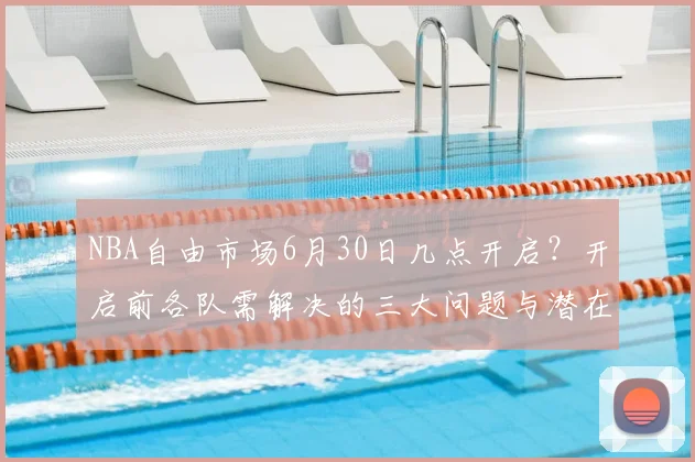 NBA自由市场6月30日几点开启?开启前各队需解决的三大问题与潜在签约目标解析
