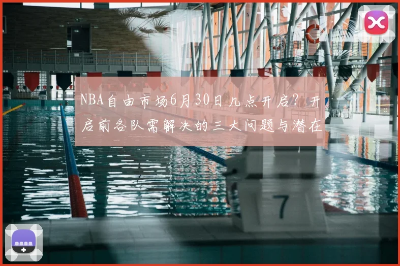 NBA自由市场6月30日几点开启?开启前各队需解决的三大问题与潜在签约目标解析