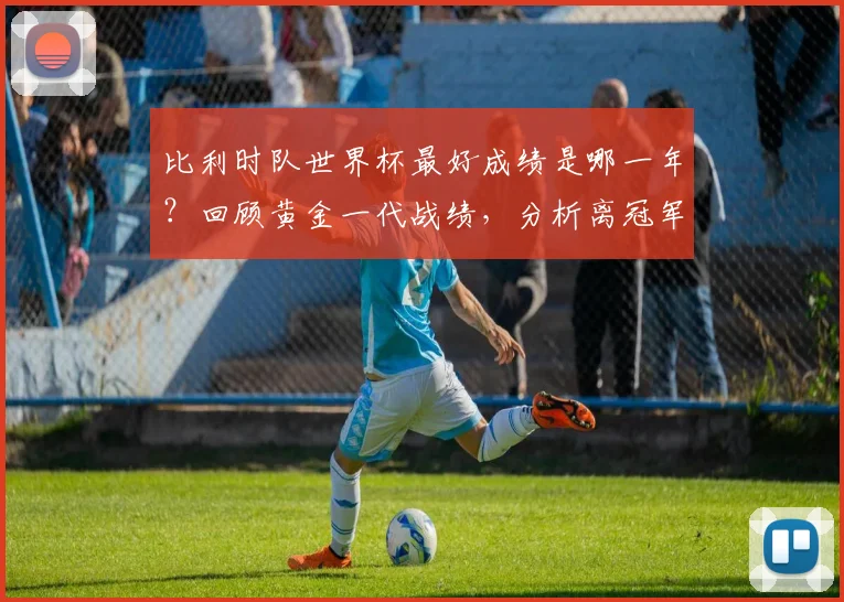 比利时队世界杯最好成绩是哪一年?回顾黄金一代战绩,分析离冠军的距离