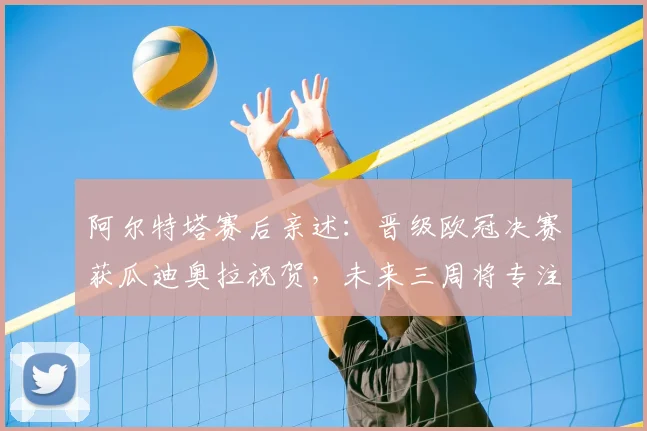 阿尔特塔赛后亲述：晋级欧冠决赛获瓜迪奥拉祝贺，未来三周将专注赢球目标与心态调整